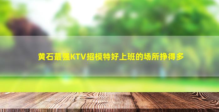黄石蕞强KTV招模特好上班的场所挣得多